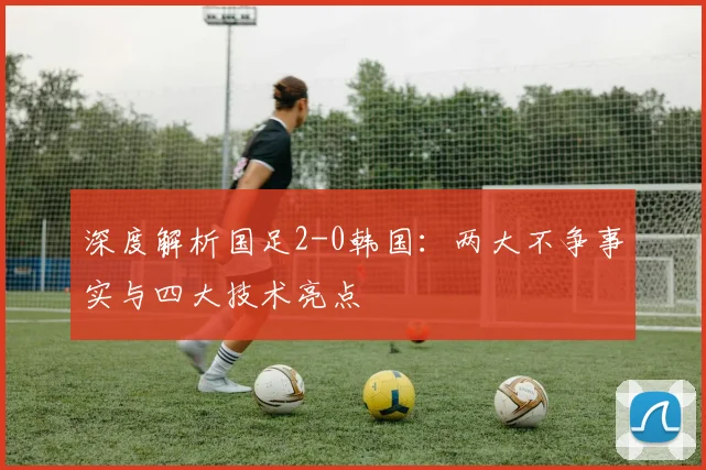 深度解析国足2-0韩国：两大不争事实与四大技术亮点
